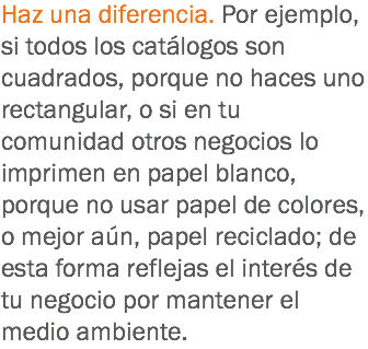 Haz una diferencia. Por ejemplo, si todos los catálogos son cuadrados, porque no haces uno rectangular, o si en tu comunidad otros negocios lo imprimen en papel blanco, porque no usar papel de colores, o mejor aún, papel reciclado; de esta forma reflejas el interés de tu negocio por mantener el medio ambiente.