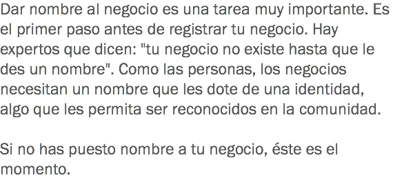 Dar nombre al negocio es una tarea muy importante. Es el primer paso antes de registrar tu negocio. Hay expertos que dicen: "tu negocio no existe hasta que le des un nombre". Como las personas, los negocios necesitan un nombre que les dote de una identidad, algo que les permita ser reconocidos en la comunidad. Si no has puesto nombre a tu negocio, éste es el momento. 
