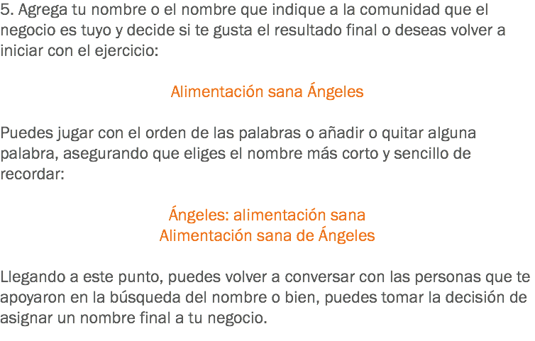 5. Agrega tu nombre o el nombre que indique a la comunidad que el negocio es tuyo y decide si te gusta el resultado final o deseas volver a iniciar con el ejercicio: Alimentación sana Ángeles Puedes jugar con el orden de las palabras o añadir o quitar alguna palabra, asegurando que eliges el nombre más corto y sencillo de recordar: Ángeles: alimentación sana
Alimentación sana de Ángeles Llegando a este punto, puedes volver a conversar con las personas que te apoyaron en la búsqueda del nombre o bien, puedes tomar la decisión de asignar un nombre final a tu negocio.
