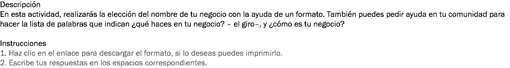 Descripción
En esta actividad, realizarás la elección del nombre de tu negocio con la ayuda de un formato. También puedes pedir ayuda en tu comunidad para hacer la lista de palabras que indican ¿qué haces en tu negocio? – el giro–, y ¿cómo es tu negocio? Instrucciones
1. Haz clic en el enlace para descargar el formato, si lo deseas puedes imprimirlo.
2. Escribe tus respuestas en los espacios correspondientes.