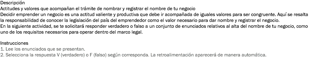Descripción
Actitudes y valores que acompañan el trámite de nombrar y registrar el nombre de tu negocio
Decidir emprender un negocio es una actitud valiente y productiva que debe ir acompañada de iguales valores para ser congruente. Aquí se resalta la responsabilidad de conocer la legislación del país del emprendedor como el valor necesario para dar nombre y registrar el negocio.
En la siguiente actividad, se te solicitará responder verdadero o falso a un conjunto de enunciados relativos al alta del nombre de tu negocio, como uno de los requisitos necesarios para operar dentro del marco legal. Instrucciones
1. Lee los enunciados que se presentan. 2. Selecciona la respuesta V (verdadero) o F (falso) según corresponda. La retroalimentación aparecerá de manera automática.