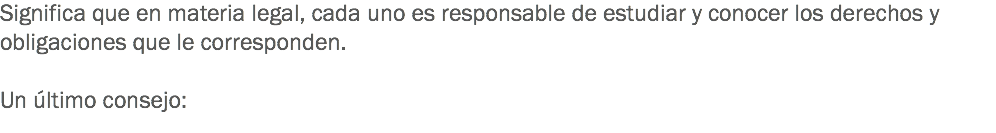 Significa que en materia legal, cada uno es responsable de estudiar y conocer los derechos y obligaciones que le corresponden. Un último consejo: 