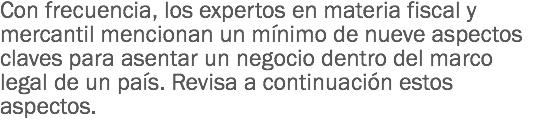 Con frecuencia, los expertos en materia fiscal y mercantil mencionan un mínimo de nueve aspectos claves para asentar un negocio dentro del marco legal de un país. Revisa a continuación estos aspectos.