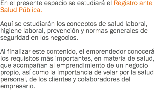 En el presente espacio se estudiará el Registro ante Salud Pública. Aquí se estudiarán los conceptos de salud laboral, higiene laboral, prevención y normas generales de seguridad en los negocios. Al finalizar este contenido, el emprendedor conocerá los requisitos más importantes, en materia de salud, que acompañan al emprendimiento de un negocio propio, así como la importancia de velar por la salud personal, de los clientes y colaboradores del empresario.
