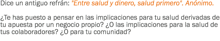 Dice un antiguo refrán: "Entre salud y dinero, salud primero". Anónimo. ¿Te has puesto a pensar en las implicaciones para tu salud derivadas de tu apuesta por un negocio propio? ¿O las implicaciones para la salud de tus colaboradores? ¿O para tu comunidad?
