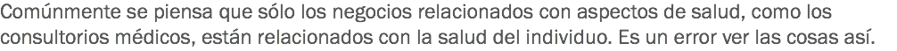 Comúnmente se piensa que sólo los negocios relacionados con aspectos de salud, como los consultorios médicos, están relacionados con la salud del individuo. Es un error ver las cosas así.