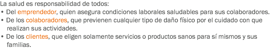 La salud es responsabilidad de todos:
• Del emprendedor, quien asegura condiciones laborales saludables para sus colaboradores.
• De los colaboradores, que previenen cualquier tipo de daño físico por el cuidado con que realizan sus actividades.
• De los clientes, que eligen solamente servicios o productos sanos para sí mismos y sus familias.
