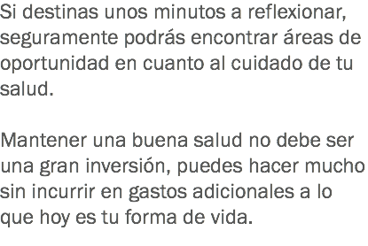 Si destinas unos minutos a reflexionar, seguramente podrás encontrar áreas de oportunidad en cuanto al cuidado de tu salud. Mantener una buena salud no debe ser una gran inversión, puedes hacer mucho sin incurrir en gastos adicionales a lo que hoy es tu forma de vida.
