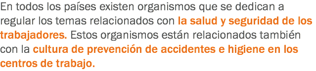 En todos los países existen organismos que se dedican a regular los temas relacionados con la salud y seguridad de los trabajadores. Estos organismos están relacionados también con la cultura de prevención de accidentes e higiene en los centros de trabajo.