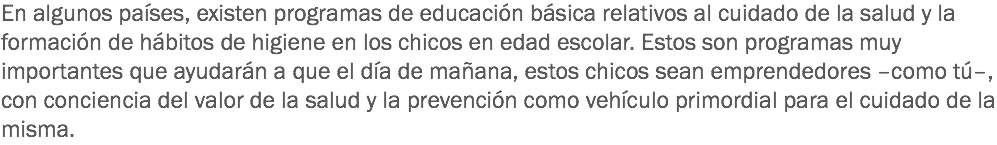 En algunos países, existen programas de educación básica relativos al cuidado de la salud y la formación de hábitos de higiene en los chicos en edad escolar. Estos son programas muy importantes que ayudarán a que el día de mañana, estos chicos sean emprendedores –como tú–, con conciencia del valor de la salud y la prevención como vehículo primordial para el cuidado de la misma. 