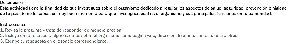 Descripción
Esta actividad tiene la finalidad de que investigues sobre el organismo dedicado a regular los aspectos de salud, seguridad, prevención e higiene de tu país. Si no lo sabes, es muy buen momento para que investigues cuál es el organismo y sus principales funciones en tu comunidad. Instrucciones
1. Revisa la pregunta y trata de responder de manera precisa. 2. Incluye en tu respuesta algunos datos sobre el organismo como página web, dirección, teléfono, contacto, entre otros. 3. Escribe tu respuesta en el espacio correspondiente. 