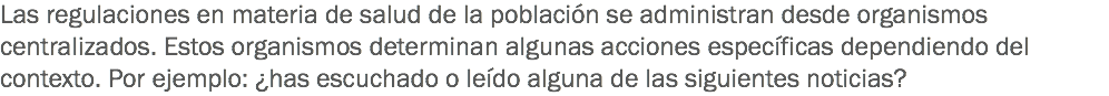 Las regulaciones en materia de salud de la población se administran desde organismos centralizados. Estos organismos determinan algunas acciones específicas dependiendo del contexto. Por ejemplo: ¿has escuchado o leído alguna de las siguientes noticias?
