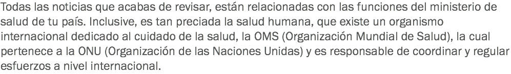 Todas las noticias que acabas de revisar, están relacionadas con las funciones del ministerio de salud de tu país. Inclusive, es tan preciada la salud humana, que existe un organismo internacional dedicado al cuidado de la salud, la OMS (Organización Mundial de Salud), la cual pertenece a la ONU (Organización de las Naciones Unidas) y es responsable de coordinar y regular esfuerzos a nivel internacional.