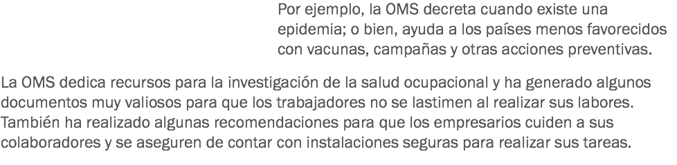 Por ejemplo, la OMS decreta cuando existe una epidemia; o bien, ayuda a los países menos favorecidos con vacunas, campañas y otras acciones preventivas. La OMS dedica recursos para la investigación de la salud ocupacional y ha generado algunos documentos muy valiosos para que los trabajadores no se lastimen al realizar sus labores. También ha realizado algunas recomendaciones para que los empresarios cuiden a sus colaboradores y se aseguren de contar con instalaciones seguras para realizar sus tareas.
