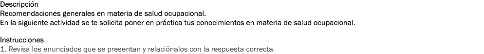 Descripción
Recomendaciones generales en materia de salud ocupacional. En la siguiente actividad se te solicita poner en práctica tus conocimientos en materia de salud ocupacional. Instrucciones
1. Revisa los enunciados que se presentan y relaciónalos con la respuesta correcta. 
