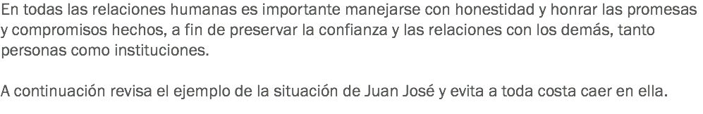 En todas las relaciones humanas es importante manejarse con honestidad y honrar las promesas y compromisos hechos, a fin de preservar la confianza y las relaciones con los demás, tanto personas como instituciones. A continuación revisa el ejemplo de la situación de Juan José y evita a toda costa caer en ella. 