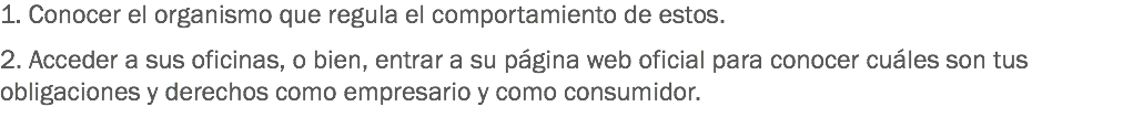 1. Conocer el organismo que regula el comportamiento de estos. 2. Acceder a sus oficinas, o bien, entrar a su página web oficial para conocer cuáles son tus obligaciones y derechos como empresario y como consumidor.
