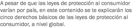 A pesar de que las leyes de protección al consumidor varían por país, en este contenido se te explicarán los cinco derechos básicos de las leyes de protección al consumidor, a nivel global.