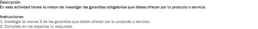 Descripción
En esta actividad tienes la mision de investigar las garantías obligatorias que debes ofrecer por tu producto o servicio. Instrucciones
1. Investigar al menos 3 de las garantías que debes ofrecer por tu producto o servicio. 2. Completa en los espacios tu respuesta. 