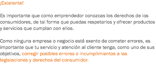 ¡Excelente! Es importante que como emprendedor conozcas los derechos de los consumidores, de tal forma que puedas respetarlos y ofrecer productos y servicios que cumplan con ellos. Como ninguna empresa o negocio está exento de cometer errores, es importante que tu servicio y atención al cliente tenga, como uno de sus objetivos, corregir posibles errores o incumplimientos a las legislaciones y derechos del consumidor. 