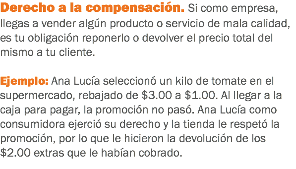 Derecho a la compensación. Si como empresa, llegas a vender algún producto o servicio de mala calidad, es tu obligación reponerlo o devolver el precio total del mismo a tu cliente. Ejemplo: Ana Lucía seleccionó un kilo de tomate en el supermercado, rebajado de $3.00 a $1.00. Al llegar a la caja para pagar, la promoción no pasó. Ana Lucía como consumidora ejerció su derecho y la tienda le respetó la promoción, por lo que le hicieron la devolución de los $2.00 extras que le habían cobrado.
