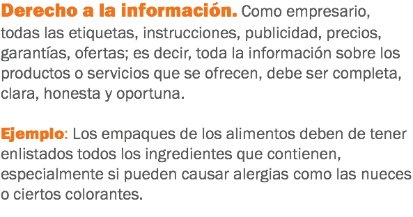 Derecho a la información. Como empresario, todas las etiquetas, instrucciones, publicidad, precios, garantías, ofertas; es decir, toda la información sobre los productos o servicios que se ofrecen, debe ser completa, clara, honesta y oportuna. Ejemplo: Los empaques de los alimentos deben de tener enlistados todos los ingredientes que contienen, especialmente si pueden causar alergias como las nueces o ciertos colorantes.

