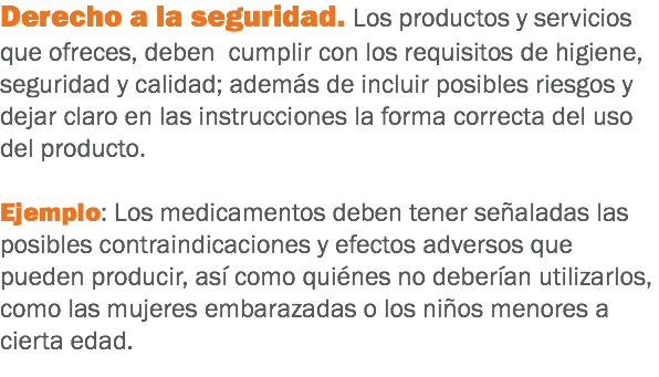 Derecho a la seguridad. Los productos y servicios que ofreces, deben cumplir con los requisitos de higiene, seguridad y calidad; además de incluir posibles riesgos y dejar claro en las instrucciones la forma correcta del uso del producto. Ejemplo: Los medicamentos deben tener señaladas las posibles contraindicaciones y efectos adversos que pueden producir, así como quiénes no deberían utilizarlos, como las mujeres embarazadas o los niños menores a cierta edad.
