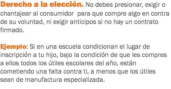 Derecho a la elección. No debes presionar, exigir o chantajear al consumidor para que compre algo en contra de su voluntad, ni exigir anticipos si no hay un contrato firmado. Ejemplo: Si en una escuela condicionan el lugar de inscripción a tu hijo, bajo la condición de que les compres a ellos todos los útiles escolares del año, están cometiendo una falta contra ti, a menos que los útiles sean de manufactura especializada.
