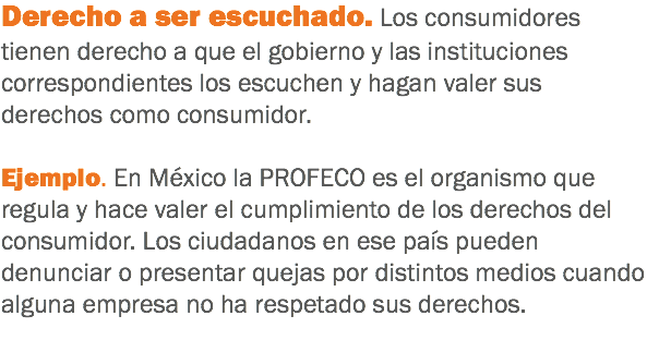 Derecho a ser escuchado. Los consumidores tienen derecho a que el gobierno y las instituciones correspondientes los escuchen y hagan valer sus derechos como consumidor. Ejemplo. En México la PROFECO es el organismo que regula y hace valer el cumplimiento de los derechos del consumidor. Los ciudadanos en ese país pueden denunciar o presentar quejas por distintos medios cuando alguna empresa no ha respetado sus derechos.
