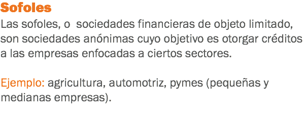 Sofoles
Las sofoles, o sociedades financieras de objeto limitado, son sociedades anónimas cuyo objetivo es otorgar créditos a las empresas enfocadas a ciertos sectores. Ejemplo: agricultura, automotriz, pymes (pequeñas y medianas empresas).
