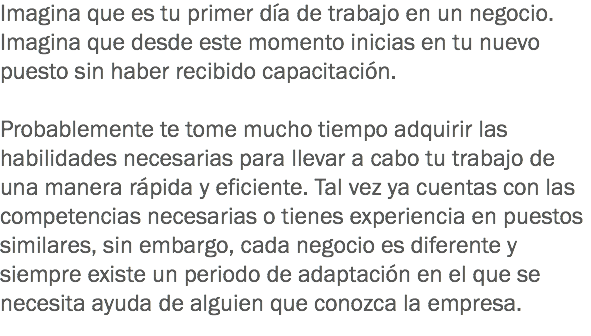 Imagina que es tu primer día de trabajo en un negocio. Imagina que desde este momento inicias en tu nuevo puesto sin haber recibido capacitación. Probablemente te tome mucho tiempo adquirir las habilidades necesarias para llevar a cabo tu trabajo de una manera rápida y eficiente. Tal vez ya cuentas con las competencias necesarias o tienes experiencia en puestos similares, sin embargo, cada negocio es diferente y siempre existe un periodo de adaptación en el que se necesita ayuda de alguien que conozca la empresa.
