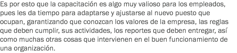 Es por esto que la capacitación es algo muy valioso para los empleados, pues les da tiempo para adaptarse y ajustarse al nuevo puesto que ocupan, garantizando que conozcan los valores de la empresa, las reglas que deben cumplir, sus actividades, los reportes que deben entregar, así como muchas otras cosas que intervienen en el buen funcionamiento de una organización.