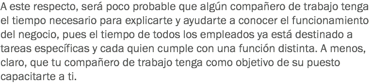A este respecto, será poco probable que algún compañero de trabajo tenga el tiempo necesario para explicarte y ayudarte a conocer el funcionamiento del negocio, pues el tiempo de todos los empleados ya está destinado a tareas específicas y cada quien cumple con una función distinta. A menos, claro, que tu compañero de trabajo tenga como objetivo de su puesto capacitarte a ti.