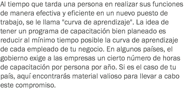Al tiempo que tarda una persona en realizar sus funciones de manera efectiva y eficiente en un nuevo puesto de trabajo, se le llama "curva de aprendizaje". La idea de tener un programa de capacitación bien planeado es reducir al mínimo tiempo posible la curva de aprendizaje de cada empleado de tu negocio. En algunos países, el gobierno exige a las empresas un cierto número de horas de capacitación por persona por año. Si es el caso de tu país, aquí encontrarás material valioso para llevar a cabo este compromiso.