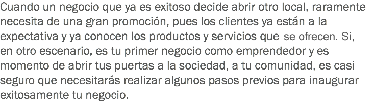 Cuando un negocio que ya es exitoso decide abrir otro local, raramente necesita de una gran promoción, pues los clientes ya están a la expectativa y ya conocen los productos y servicios que en se ofrecen. Si, en otro escenario, es tu primer negocio como emprendedor y es momento de abrir tus puertas a la sociedad, a tu comunidad, es casi seguro que necesitarás realizar algunos pasos previos para inaugurar exitosamente tu negocio.