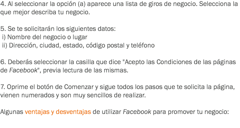 4. Al seleccionar la opción (a) aparece una lista de giros de negocio. Selecciona la que mejor describa tu negocio. 5. Se te solicitarán los siguientes datos: i) Nombre del negocio o lugar ii) Dirección, ciudad, estado, código postal y teléfono 6. Deberás seleccionar la casilla que dice "Acepto las Condiciones de las páginas de Facebook", previa lectura de las mismas. 7. Oprime el botón de Comenzar y sigue todos los pasos que te solicita la página, vienen numerados y son muy sencillos de realizar. Algunas ventajas y desventajas de utilizar Facebook para promover tu negocio: