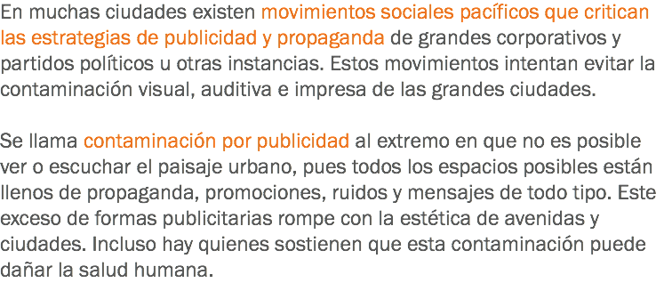 En muchas ciudades existen movimientos sociales pacíficos que critican las estrategias de publicidad y propaganda de grandes corporativos y partidos políticos u otras instancias. Estos movimientos intentan evitar la contaminación visual, auditiva e impresa de las grandes ciudades. Se llama contaminación por publicidad al extremo en que no es posible ver o escuchar el paisaje urbano, pues todos los espacios posibles están llenos de propaganda, promociones, ruidos y mensajes de todo tipo. Este exceso de formas publicitarias rompe con la estética de avenidas y ciudades. Incluso hay quienes sostienen que esta contaminación puede dañar la salud humana.

