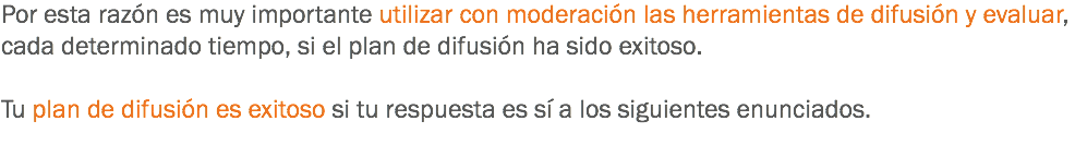 Por esta razón es muy importante utilizar con moderación las herramientas de difusión y evaluar, cada determinado tiempo, si el plan de difusión ha sido exitoso. Tu plan de difusión es exitoso si tu respuesta es sí a los siguientes enunciados.
