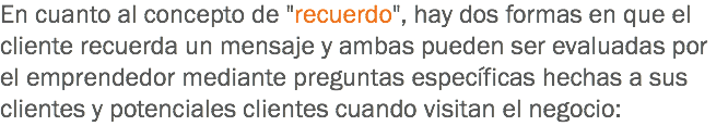 En cuanto al concepto de "recuerdo", hay dos formas en que el cliente recuerda un mensaje y ambas pueden ser evaluadas por el emprendedor mediante preguntas específicas hechas a sus clientes y potenciales clientes cuando visitan el negocio:
