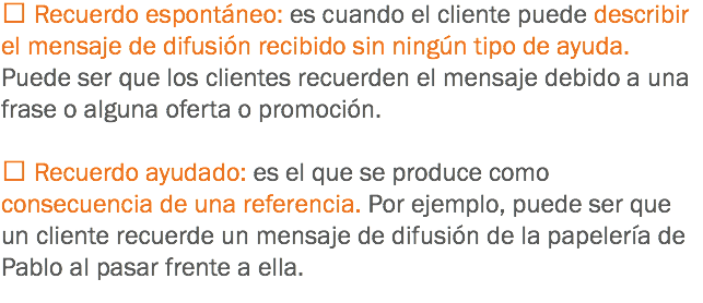 Recuerdo espontáneo: es cuando el cliente puede describir el mensaje de difusión recibido sin ningún tipo de ayuda. Puede ser que los clientes recuerden el mensaje debido a una frase o alguna oferta o promoción.  Recuerdo ayudado: es el que se produce como consecuencia de una referencia. Por ejemplo, puede ser que un cliente recuerde un mensaje de difusión de la papelería de Pablo al pasar frente a ella.
