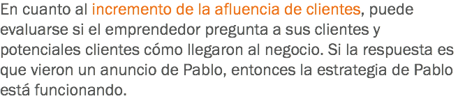En cuanto al incremento de la afluencia de clientes, puede evaluarse si el emprendedor pregunta a sus clientes y potenciales clientes cómo llegaron al negocio. Si la respuesta es que vieron un anuncio de Pablo, entonces la estrategia de Pablo está funcionando.