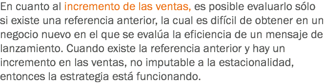 En cuanto al incremento de las ventas, es posible evaluarlo sólo si existe una referencia anterior, la cual es difícil de obtener en un negocio nuevo en el que se evalúa la eficiencia de un mensaje de lanzamiento. Cuando existe la referencia anterior y hay un incremento en las ventas, no imputable a la estacionalidad, entonces la estrategia está funcionando.