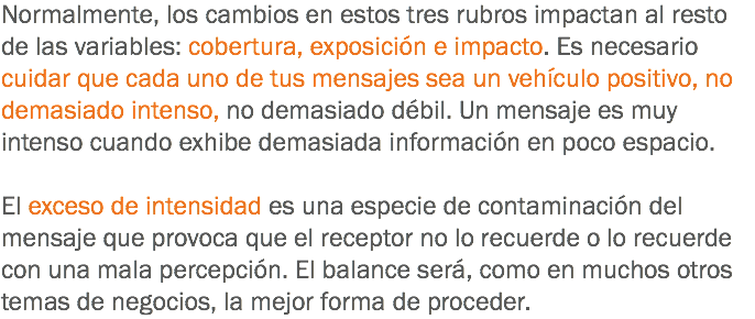 Normalmente, los cambios en estos tres rubros impactan al resto de las variables: cobertura, exposición e impacto. Es necesario cuidar que cada uno de tus mensajes sea un vehículo positivo, no demasiado intenso, no demasiado débil. Un mensaje es muy intenso cuando exhibe demasiada información en poco espacio. El exceso de intensidad es una especie de contaminación del mensaje que provoca que el receptor no lo recuerde o lo recuerde con una mala percepción. El balance será, como en muchos otros temas de negocios, la mejor forma de proceder.