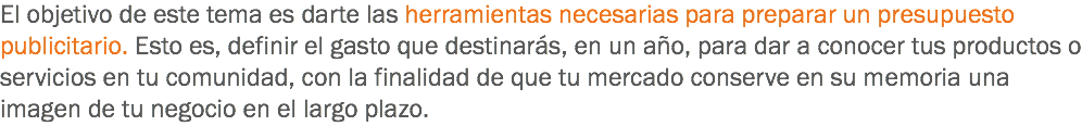 El objetivo de este tema es darte las herramientas necesarias para preparar un presupuesto publicitario. Esto es, definir el gasto que destinarás, en un año, para dar a conocer tus productos o servicios en tu comunidad, con la finalidad de que tu mercado conserve en su memoria una imagen de tu negocio en el largo plazo.