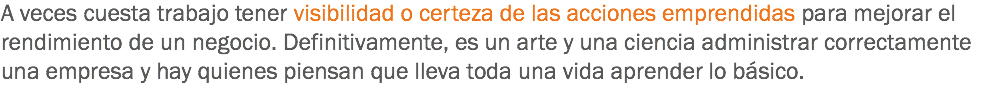 A veces cuesta trabajo tener visibilidad o certeza de las acciones emprendidas para mejorar el rendimiento de un negocio. Definitivamente, es un arte y una ciencia administrar correctamente una empresa y hay quienes piensan que lleva toda una vida aprender lo básico.