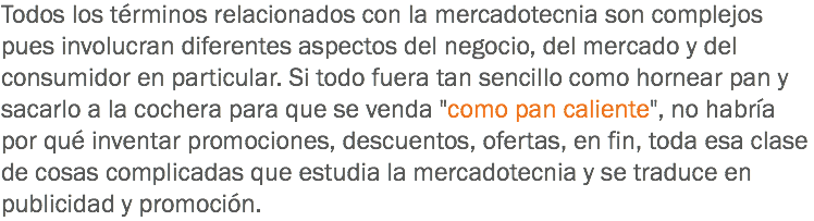 Todos los términos relacionados con la mercadotecnia son complejos pues involucran diferentes aspectos del negocio, del mercado y del consumidor en particular. Si todo fuera tan sencillo como hornear pan y sacarlo a la cochera para que se venda "como pan caliente", no habría por qué inventar promociones, descuentos, ofertas, en fin, toda esa clase de cosas complicadas que estudia la mercadotecnia y se traduce en publicidad y promoción.