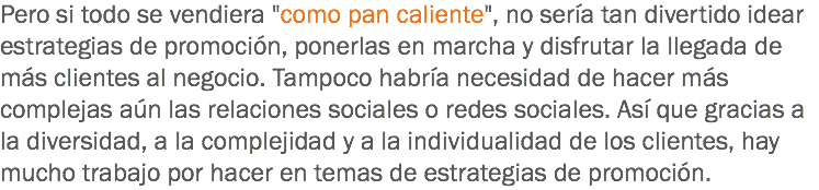 Pero si todo se vendiera "como pan caliente", no sería tan divertido idear estrategias de promoción, ponerlas en marcha y disfrutar la llegada de más clientes al negocio. Tampoco habría necesidad de hacer más complejas aún las relaciones sociales o redes sociales. Así que gracias a la diversidad, a la complejidad y a la individualidad de los clientes, hay mucho trabajo por hacer en temas de estrategias de promoción.