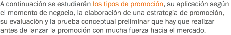 A continuación se estudiarán los tipos de promoción, su aplicación según el momento de negocio, la elaboración de una estrategia de promoción, su evaluación y la prueba conceptual preliminar que hay que realizar antes de lanzar la promoción con mucha fuerza hacia el mercado.