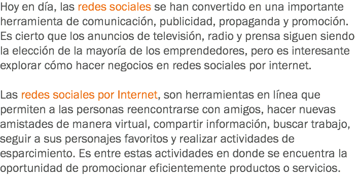 Hoy en día, las redes sociales se han convertido en una importante herramienta de comunicación, publicidad, propaganda y promoción. Es cierto que los anuncios de televisión, radio y prensa siguen siendo la elección de la mayoría de los emprendedores, pero es interesante explorar cómo hacer negocios en redes sociales por internet. Las redes sociales por Internet, son herramientas en línea que permiten a las personas reencontrarse con amigos, hacer nuevas amistades de manera virtual, compartir información, buscar trabajo, seguir a sus personajes favoritos y realizar actividades de esparcimiento. Es entre estas actividades en donde se encuentra la oportunidad de promocionar eficientemente productos o servicios.