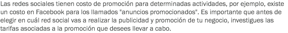 Las redes sociales tienen costo de promoción para determinadas actividades, por ejemplo, existe un costo en Facebook para los llamados "anuncios promocionados". Es importante que antes de elegir en cuál red social vas a realizar la publicidad y promoción de tu negocio, investigues las tarifas asociadas a la promoción que desees llevar a cabo.